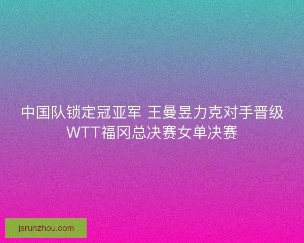 中国队锁定冠亚军 王曼昱力克对手晋级WTT福冈总决赛女单决赛