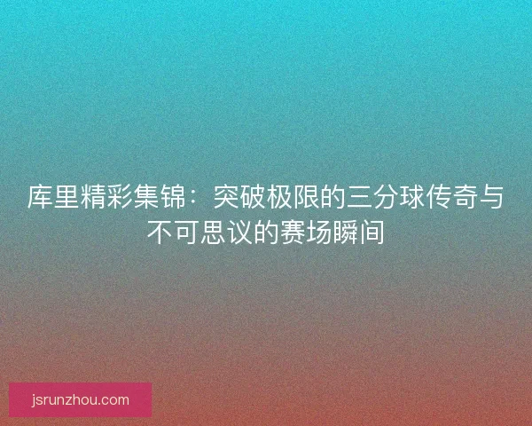 库里精彩集锦：突破极限的三分球传奇与不可思议的赛场瞬间